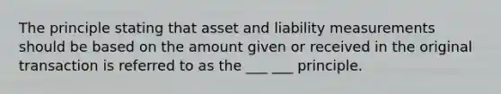 The principle stating that asset and liability measurements should be based on the amount given or received in the original transaction is referred to as the ___ ___ principle.