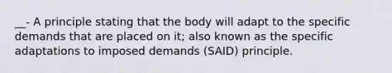 __- A principle stating that the body will adapt to the specific demands that are placed on it; also known as the specific adaptations to imposed demands (SAID) principle.