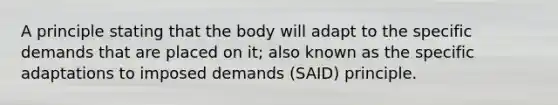 A principle stating that the body will adapt to the specific demands that are placed on it; also known as the specific adaptations to imposed demands (SAID) principle.