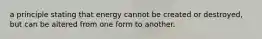 a principle stating that energy cannot be created or destroyed, but can be altered from one form to another.