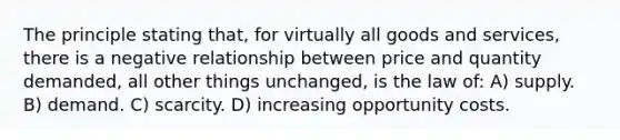 The principle stating that, for virtually all goods and services, there is a negative relationship between price and quantity demanded, all other things unchanged, is the law of: A) supply. B) demand. C) scarcity. D) increasing opportunity costs.