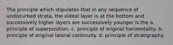 The principle which stipulates that in any sequence of undisturbed strata, the oldest layer is at the bottom and successively higher layers are successively younger is the a. principle of superposition. c. principle of original horizontality. b. principle of original lateral continuity. d. principle of stratigraphy.