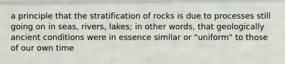 a principle that the stratification of rocks is due to processes still going on in seas, rivers, lakes; in other words, that geologically ancient conditions were in essence similar or "uniform" to those of our own time