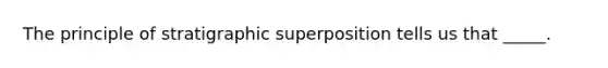 The principle of stratigraphic superposition tells us that _____.