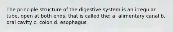 The principle structure of the digestive system is an irregular tube, open at both ends, that is called the: a. alimentary canal b. oral cavity c. colon d. esophagus