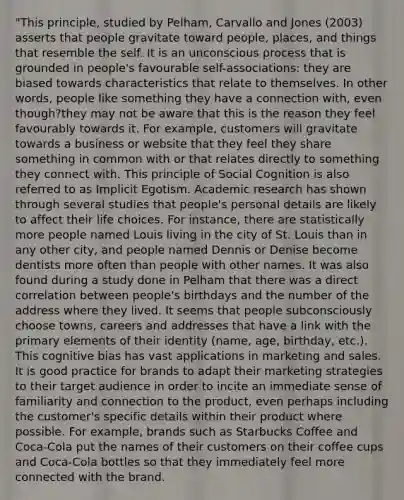 "This principle, studied by Pelham, Carvallo and Jones (2003) asserts that people gravitate toward people, places, and things that resemble the self. It is an unconscious process that is grounded in people's favourable self-associations: they are biased towards characteristics that relate to themselves. In other words, people like something they have a connection with, even though?they may not be aware that this is the reason they feel favourably towards it. For example, customers will gravitate towards a business or website that they feel they share something in common with or that relates directly to something they connect with. This principle of Social Cognition is also referred to as Implicit Egotism. Academic research has shown through several studies that people's personal details are likely to affect their life choices. For instance, there are statistically more people named Louis living in the city of St. Louis than in any other city, and people named Dennis or Denise become dentists more often than people with other names. It was also found during a study done in Pelham that there was a direct correlation between people's birthdays and the number of the address where they lived. It seems that people subconsciously choose towns, careers and addresses that have a link with the primary elements of their identity (name, age, birthday, etc.). This cognitive bias has vast applications in marketing and sales. It is good practice for brands to adapt their marketing strategies to their target audience in order to incite an immediate sense of familiarity and connection to the product, even perhaps including the customer's specific details within their product where possible. For example, brands such as Starbucks Coffee and Coca-Cola put the names of their customers on their coffee cups and Coca-Cola bottles so that they immediately feel more connected with the brand.