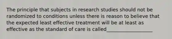 The principle that subjects in research studies should not be randomized to conditions unless there is reason to believe that the expected least effective treatment will be at least as effective as the standard of care is called___________________