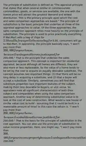 The principle of substitution is defined as "The appraisal principle that states that when several similar or commensurate commodities, goods, or services are available, the one with the lowest price will attract the greatest demand and widest distribution. This is the primary principle upon which the cost and sales comparison approaches are based." The principle of substitution is the basic principle that underlies all three of the appraisal approaches to value. Of the three approaches, the sales comparison approach relies most heavily on the principle of substitution. The principle is used to price practically everything. If Wal-Mart sells a bag of chips for 2.50 and Safeway sells the same bag for3.00, consumers will go to Wal-Mart. In appraising, the principle basically says, "I won't pay more than 200,000 for your house, because I can buy another one just as good for200,000." That is the principle that underlies the sales comparison approach. This concept is important for residential appraisal, because although all homes are different, they are also more or less replaceable. So the value of a home tends to be set by the cost to acquire an equally desirable substitute. The concept assumes two important things: (1) that there will be no long delay in acquiring a substitute, and (2) that a buyer will accept a substitute. Similarly, sometimes you will find that substitute properties lack important features of the subject, making them less desirable to buyers; or vice versa. So appraisers note all significant characteristics of both their subject and comparables when using the sales comparison approach. Another way of determining substitution value is to look at the cost of new construction. What would a new house of similar value cost to build - assuming that it could be built in a reasonable amount of time? In this case the refrain is, "I won't pay more than 200,000 for your home, because I can build another one just like it for200,000." That is the basis for the principle of substitution in the cost approach. You can also use the principle of substitution to value income properties. Here, one might say, "I won't pay more than 200,000 for your income property because I can buy another one with similar income returns and financial benefits for200,000."