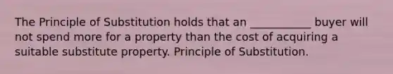 The Principle of Substitution holds that an ___________ buyer will not spend more for a property than the cost of acquiring a suitable substitute property. Principle of Substitution.