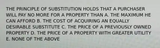 THE PRINCIPLE OF SUBSTITUTION HOLDS THAT A PURCHASER WILL PAY NO MORE FOR A PROPERTY THAN A. THE MAXIMUM HE CAN AFFORD B. THE COST OF ACQUIRING AN EQUALLY DESIRABLE SUBSTITUTE C. THE PRICE OF A PREVIOUSLY OWNED PROPERTY D. THE PRICE OF A PROPERTY WITH GREATER UTILITY E. NONE OF THE ABOVE