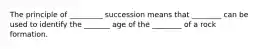 The principle of _________ succession means that ________ can be used to identify the _______ age of the ________ of a rock formation.