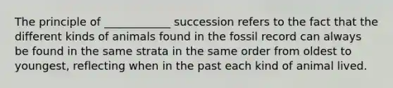 The principle of ____________ succession refers to the fact that the different kinds of animals found in the fossil record can always be found in the same strata in the same order from oldest to youngest, reflecting when in the past each kind of animal lived.