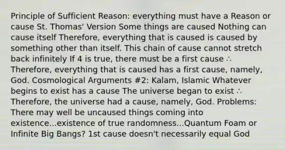 Principle of Sufficient Reason: everything must have a Reason or cause St. Thomas' Version Some things are caused Nothing can cause itself Therefore, everything that is caused is caused by something other than itself. This chain of cause cannot stretch back infinitely If 4 is true, there must be a first cause ∴ Therefore, everything that is caused has a first cause, namely, God. Cosmological Arguments #2: Kalam, Islamic Whatever begins to exist has a cause The universe began to exist ∴ Therefore, the universe had a cause, namely, God. Problems: There may well be uncaused things coming into existence...existence of true randomness...Quantum Foam or Infinite Big Bangs? 1st cause doesn't necessarily equal God