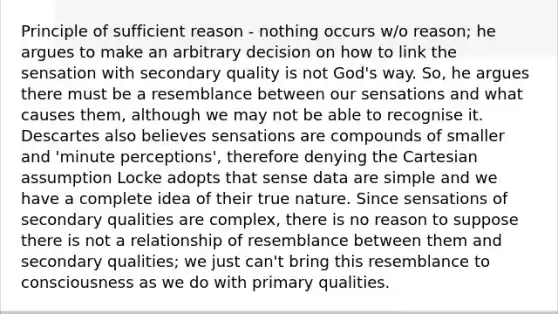 Principle of sufficient reason - nothing occurs w/o reason; he argues to make an arbitrary decision on how to link the sensation with secondary quality is not God's way. So, he argues there must be a resemblance between our sensations and what causes them, although we may not be able to recognise it. Descartes also believes sensations are compounds of smaller and 'minute perceptions', therefore denying the Cartesian assumption Locke adopts that sense data are simple and we have a complete idea of their true nature. Since sensations of secondary qualities are complex, there is no reason to suppose there is not a relationship of resemblance between them and secondary qualities; we just can't bring this resemblance to consciousness as we do with primary qualities.