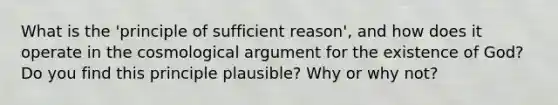 What is the 'principle of sufficient reason', and how does it operate in the cosmological argument for the existence of God? Do you find this principle plausible? Why or why not?