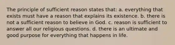 The principle of sufficient reason states that: a. everything that exists must have a reason that explains its existence. b. there is not a sufficient reason to believe in God. c. reason is sufficient to answer all our religious questions. d. there is an ultimate and good purpose for everything that happens in life.