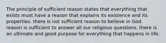 The principle of sufficient reason states that everything that exists must have a reason that explains its existence and its properties. there is not sufficient reason to believe in God. reason is sufficient to answer all our religious questions. there is an ultimate and good purpose for everything that happens in life.