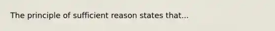 The principle of sufficient reason states that...