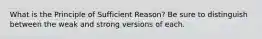 What is the Principle of Sufficient Reason? Be sure to distinguish between the weak and strong versions of each.