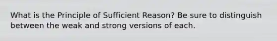 What is the Principle of Sufficient Reason? Be sure to distinguish between the weak and strong versions of each.