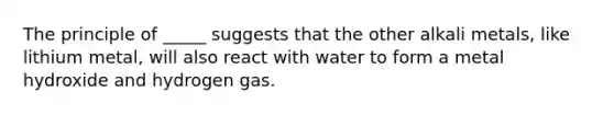 The principle of _____ suggests that the other alkali metals, like lithium metal, will also react with water to form a metal hydroxide and hydrogen gas.