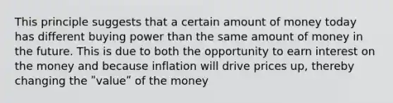 This principle suggests that a certain amount of money today has different buying power than the same amount of money in the future. This is due to both the opportunity to earn interest on the money and because inflation will drive prices up, thereby changing the ʺvalueʺ of the money