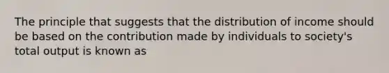 The principle that suggests that the distribution of income should be based on the contribution made by individuals to society's total output is known as