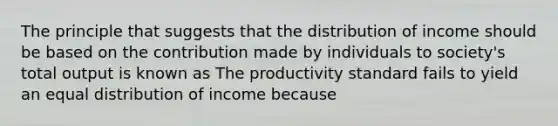 The principle that suggests that the distribution of income should be based on the contribution made by individuals to​ society's total output is known as The productivity standard fails to yield an equal distribution of income because