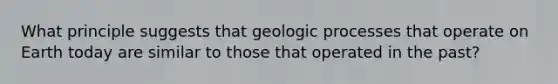 What principle suggests that geologic processes that operate on Earth today are similar to those that operated in the past?