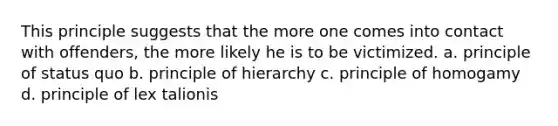 This principle suggests that the more one comes into contact with offenders, the more likely he is to be victimized. a. principle of status quo b. principle of hierarchy c. principle of homogamy d. principle of lex talionis