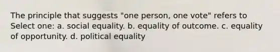 The principle that suggests "one person, one vote" refers to Select one: a. social equality. b. equality of outcome. c. equality of opportunity. d. political equality