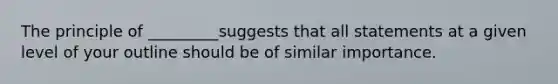 The principle of _________suggests that all statements at a given level of your outline should be of similar importance.