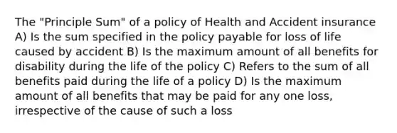 The "Principle Sum" of a policy of Health and Accident insurance A) Is the sum specified in the policy payable for loss of life caused by accident B) Is the maximum amount of all benefits for disability during the life of the policy C) Refers to the sum of all benefits paid during the life of a policy D) Is the maximum amount of all benefits that may be paid for any one loss, irrespective of the cause of such a loss