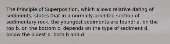 The Principle of Superposition, which allows relative dating of sediments, states that in a normally-oriented section of sedimentary rock, the youngest sediments are found: a. on the top b. on the bottom c. depends on the type of sediment d. below the oldest e. both b and d