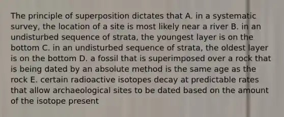 The principle of superposition dictates that A. in a systematic survey, the location of a site is most likely near a river B. in an undisturbed sequence of strata, the youngest layer is on the bottom C. in an undisturbed sequence of strata, the oldest layer is on the bottom D. a fossil that is superimposed over a rock that is being dated by an absolute method is the same age as the rock E. certain radioactive isotopes decay at predictable rates that allow archaeological sites to be dated based on the amount of the isotope present