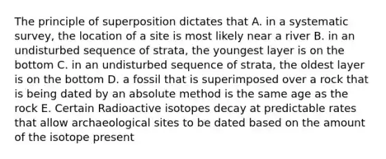 The principle of superposition dictates that A. in a systematic survey, the location of a site is most likely near a river B. in an undisturbed sequence of strata, the youngest layer is on the bottom C. in an undisturbed sequence of strata, the oldest layer is on the bottom D. a fossil that is superimposed over a rock that is being dated by an absolute method is the same age as the rock E. Certain Radioactive isotopes decay at predictable rates that allow archaeological sites to be dated based on the amount of the isotope present