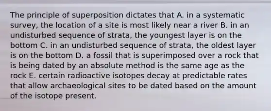 The principle of superposition dictates that A. in a systematic survey, the location of a site is most likely near a river B. in an undisturbed sequence of strata, the youngest layer is on the bottom C. in an undisturbed sequence of strata, the oldest layer is on the bottom D. a fossil that is superimposed over a rock that is being dated by an absolute method is the same age as the rock E. certain radioactive isotopes decay at predictable rates that allow archaeological sites to be dated based on the amount of the isotope present.