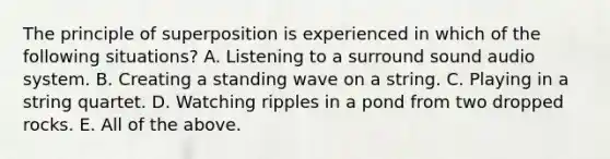 The principle of superposition is experienced in which of the following situations? A. Listening to a surround sound audio system. B. Creating a standing wave on a string. C. Playing in a string quartet. D. Watching ripples in a pond from two dropped rocks. E. All of the above.