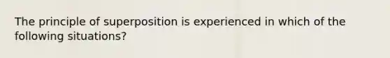 The principle of superposition is experienced in which of the following situations?