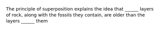 The principle of superposition explains the idea that ______ layers of rock, along with the fossils they contain, are older than the layers ______ them