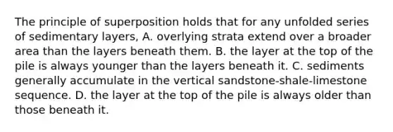 The principle of superposition holds that for any unfolded series of sedimentary layers, A. overlying strata extend over a broader area than the layers beneath them. B. the layer at the top of the pile is always younger than the layers beneath it. C. sediments generally accumulate in the vertical sandstone-shale-limestone sequence. D. the layer at the top of the pile is always older than those beneath it.