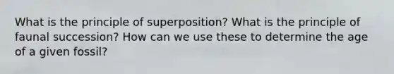 What is the principle of superposition? What is the principle of faunal succession? How can we use these to determine the age of a given fossil?