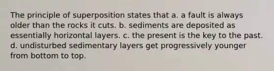 The principle of superposition states that a. a fault is always older than the rocks it cuts. b. sediments are deposited as essentially horizontal layers. c. the present is the key to the past. d. undisturbed sedimentary layers get progressively younger from bottom to top.