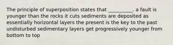 The principle of superposition states that __________. a fault is younger than the rocks it cuts sediments are deposited as essentially horizontal layers the present is the key to the past undisturbed sedimentary layers get progressively younger from bottom to top