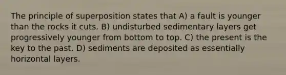 The principle of superposition states that A) a fault is younger than the rocks it cuts. B) undisturbed sedimentary layers get progressively younger from bottom to top. C) the present is the key to the past. D) sediments are deposited as essentially horizontal layers.
