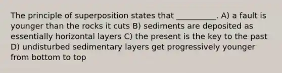 The principle of superposition states that __________. A) a fault is younger than the rocks it cuts B) sediments are deposited as essentially horizontal layers C) the present is the key to the past D) undisturbed sedimentary layers get progressively younger from bottom to top