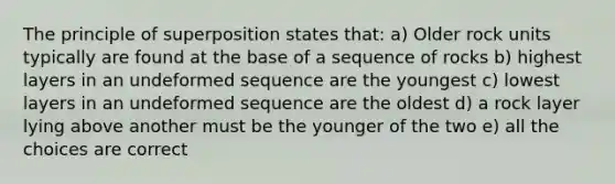 The principle of superposition states that: a) Older rock units typically are found at the base of a sequence of rocks b) highest layers in an undeformed sequence are the youngest c) lowest layers in an undeformed sequence are the oldest d) a rock layer lying above another must be the younger of the two e) all the choices are correct