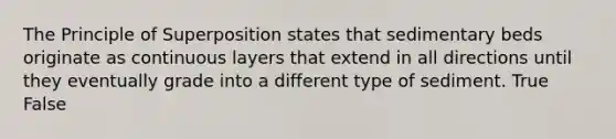 The Principle of Superposition states that sedimentary beds originate as continuous layers that extend in all directions until they eventually grade into a different type of sediment. True False