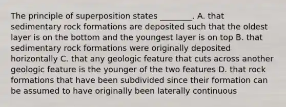 The principle of superposition states ________. A. that sedimentary rock formations are deposited such that the oldest layer is on the bottom and the youngest layer is on top B. that sedimentary rock formations were originally deposited horizontally C. that any geologic feature that cuts across another geologic feature is the younger of the two features D. that rock formations that have been subdivided since their formation can be assumed to have originally been laterally continuous