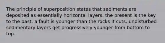 The principle of superposition states that sediments are deposited as essentially horizontal layers. the present is the key to the past. a fault is younger than the rocks it cuts. undisturbed sedimentary layers get progressively younger from bottom to top.